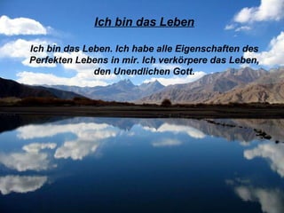 Ich bin das Leben Ich bin das Leben. Ich habe alle Eigenschaften des Perfekten Lebens in mir. Ich verkörpere das Leben, den Unendlichen Gott. 