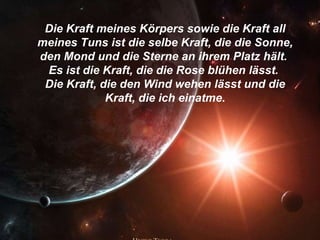 Die Kraft meines Körpers sowie die Kraft all meines Tuns ist die selbe Kraft, die die Sonne, den Mond und die Sterne an ihrem Platz hält.  Es ist die Kraft, die die Rose blühen lässt.  Die Kraft, die den Wind wehen lässt und die Kraft, die ich einatme. 