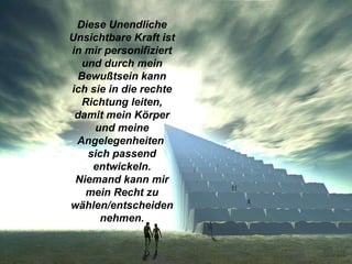 Diese Unendliche Unsichtbare Kraft ist in mir personifiziert und durch mein Bewußtsein kann ich sie in die rechte Richtung leiten, damit mein Körper und meine Angelegenheiten  sich passend entwickeln. Niemand kann mir mein Recht zu wählen/entscheiden nehmen. 