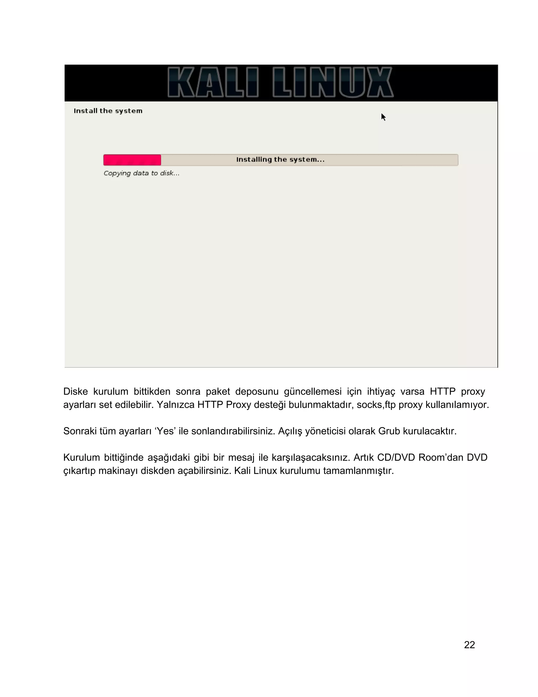 Diske   kurulum  bittikden  sonra  paket  deposunu  güncellemesi  için  ihtiyaç  varsa  HTTP  proxy
ayarları set edilebilir. Yalnızca HTTP Proxy desteği bulunmaktadır, socks,ftp proxy kullanılamıyor.
Sonraki tüm ayarları ‘Yes’ ile sonlandırabilirsiniz. Açılış yöneticisi olarak Grub kurulacaktır.
Kurulum  bittiğinde  aşağıdaki  gibi  bir  mesaj  ile  karşılaşacaksınız.  Artık  CD/DVD  Room’dan  DVD
çıkartıp makinayı diskden açabilirsiniz. Kali Linux kurulumu tamamlanmıştır.

22

 
