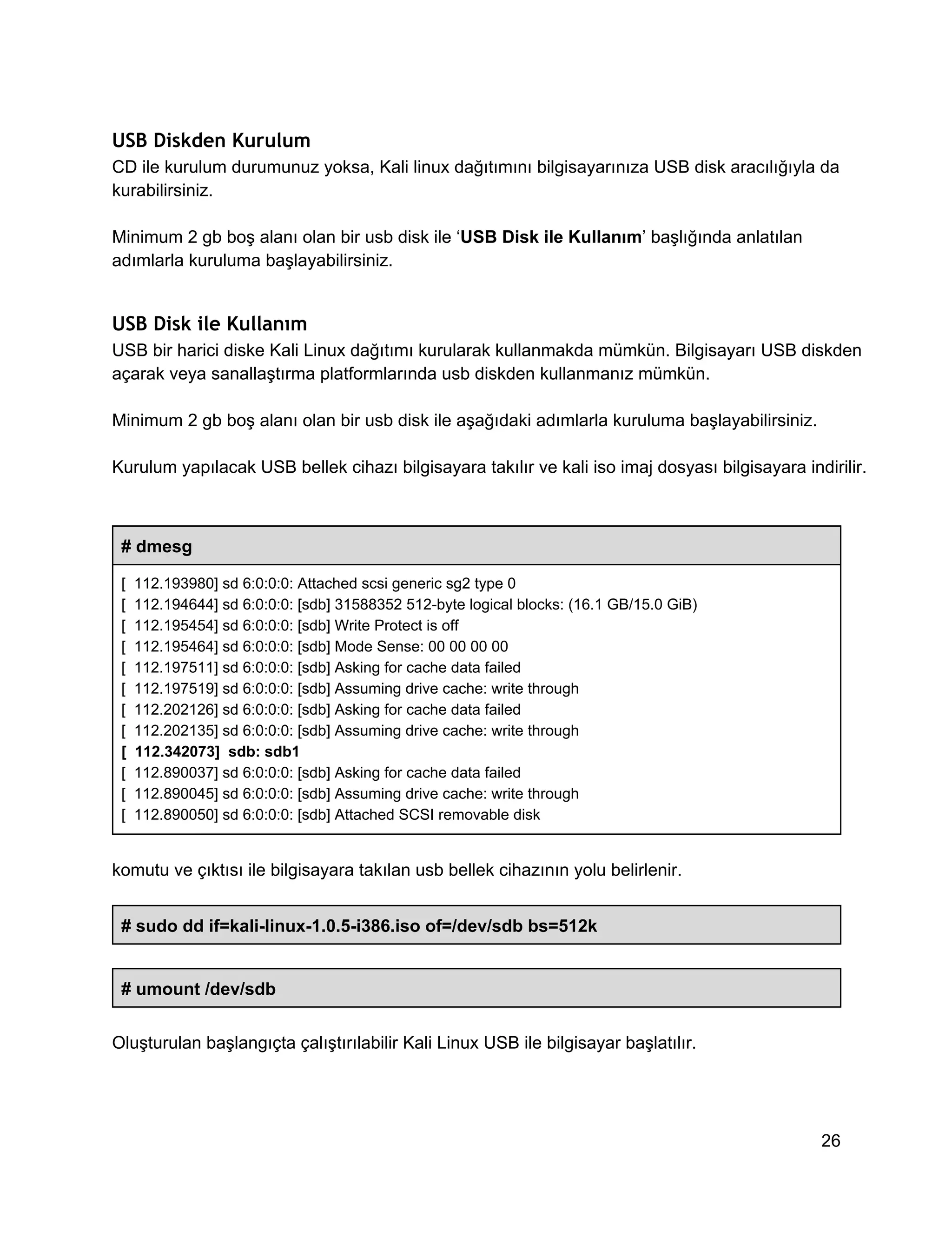USB Diskden Kurulum
CD ile kurulum durumunuz yoksa, Kali linux dağıtımını bilgisayarınıza USB disk aracılığıyla da
kurabilirsiniz.
Minimum 2 gb boş alanı olan bir usb disk ile ‘USB Disk ile Kullanım’ başlığında anlatılan
adımlarla kuruluma başlayabilirsiniz.

USB Disk ile Kullanım
USB bir harici diske Kali Linux dağıtımı kurularak kullanmakda mümkün. Bilgisayarı USB diskden
açarak veya sanallaştırma platformlarında usb diskden kullanmanız mümkün.
Minimum 2 gb boş alanı olan bir usb disk ile aşağıdaki adımlarla kuruluma başlayabilirsiniz.
Kurulum yapılacak USB bellek cihazı bilgisayara takılır ve kali iso imaj dosyası bilgisayara indirilir.

# dmesg
[  112.193980] sd 6:0:0:0: Attached scsi generic sg2 type 0
[  112.194644] sd 6:0:0:0: [sdb] 31588352 512­byte logical blocks: (16.1 GB/15.0 GiB)
[  112.195454] sd 6:0:0:0: [sdb] Write Protect is off
[  112.195464] sd 6:0:0:0: [sdb] Mode Sense: 00 00 00 00
[  112.197511] sd 6:0:0:0: [sdb] Asking for cache data failed
[  112.197519] sd 6:0:0:0: [sdb] Assuming drive cache: write through
[  112.202126] sd 6:0:0:0: [sdb] Asking for cache data failed
[  112.202135] sd 6:0:0:0: [sdb] Assuming drive cache: write through
[  112.342073]  sdb: sdb1
[  112.890037] sd 6:0:0:0: [sdb] Asking for cache data failed
[  112.890045] sd 6:0:0:0: [sdb] Assuming drive cache: write through
[  112.890050] sd 6:0:0:0: [sdb] Attached SCSI removable disk

komutu ve çıktısı ile bilgisayara takılan usb bellek cihazının yolu belirlenir.
# sudo dd if=kali­linux­1.0.5­i386.iso of=/dev/sdb bs=512k
# umount /dev/sdb
Oluşturulan başlangıçta çalıştırılabilir Kali Linux USB ile bilgisayar başlatılır.

26

 