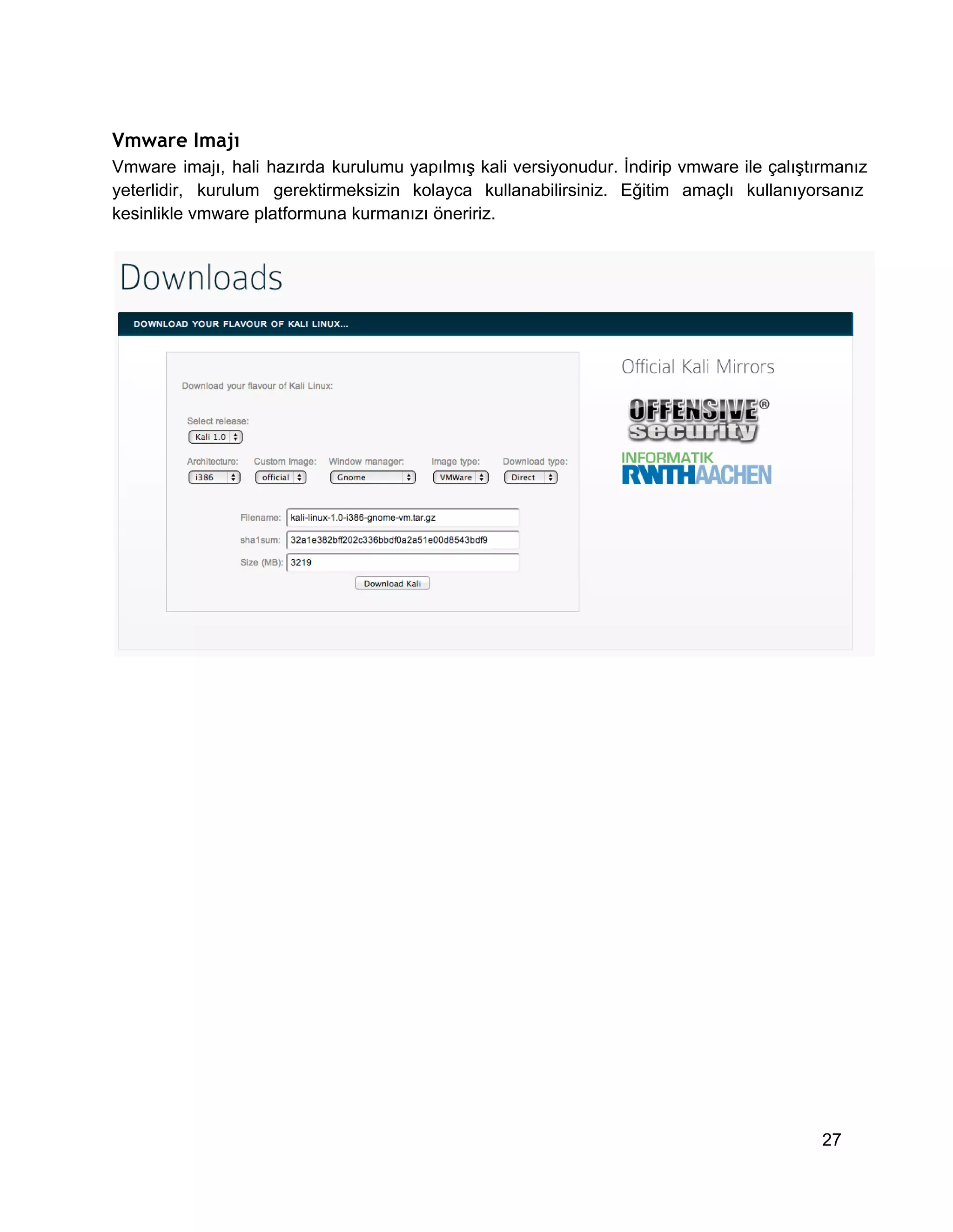Vmware Imajı
Vmware  imajı,  hali  hazırda  kurulumu  yapılmış  kali  versiyonudur.  İndirip  vmware  ile  çalıştırmanız
yeterlidir,  kurulum  gerektirmeksizin  kolayca  kullanabilirsiniz.  Eğitim  amaçlı  kullanıyorsanız
kesinlikle vmware platformuna kurmanızı öneririz.

27

 