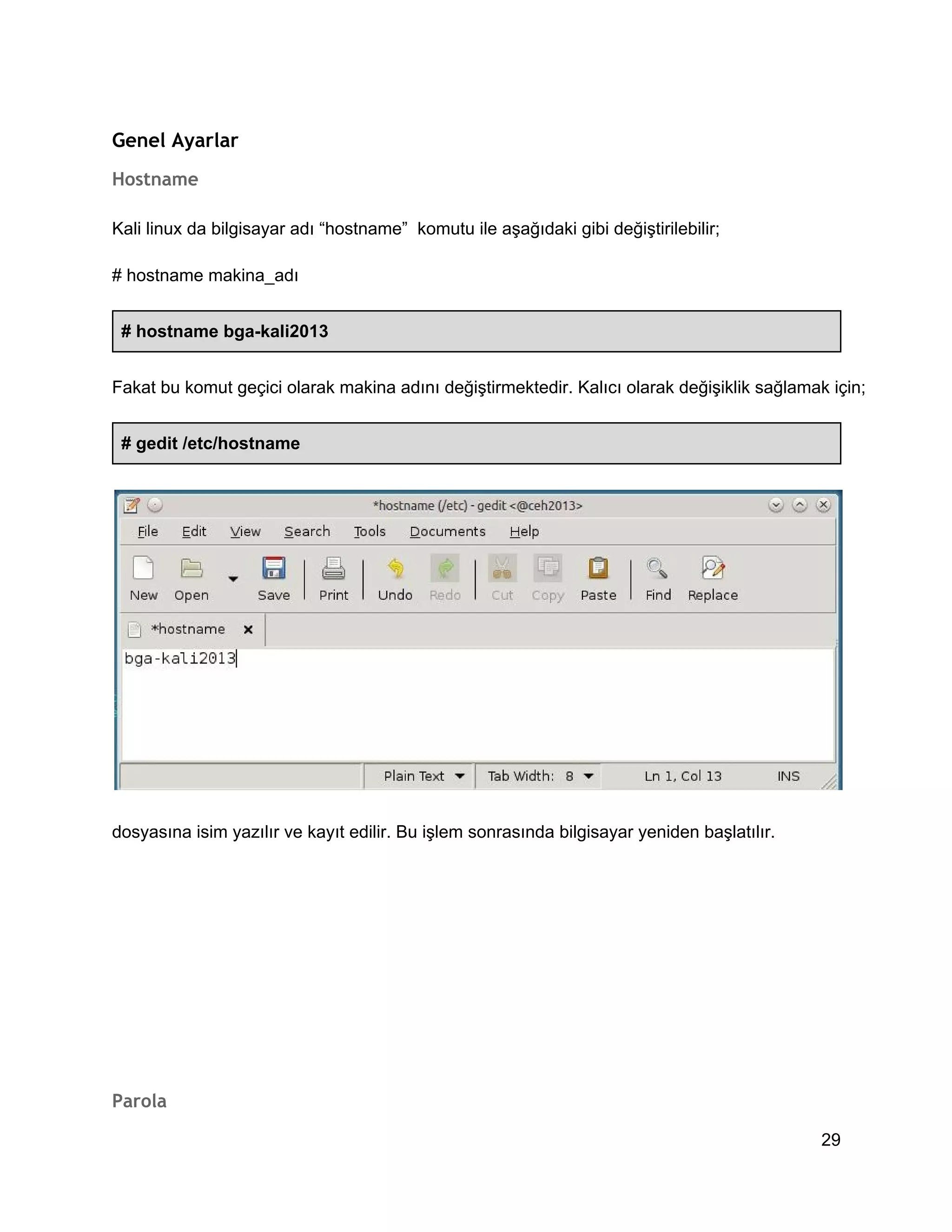 Genel Ayarlar
Hostname
Kali linux da bilgisayar adı “hostname”  komutu ile aşağıdaki gibi değiştirilebilir;
# hostname makina_adı
# hostname bga­kali2013
Fakat bu komut geçici olarak makina adını değiştirmektedir. Kalıcı olarak değişiklik sağlamak için;
# gedit /etc/hostname

dosyasına isim yazılır ve kayıt edilir. Bu işlem sonrasında bilgisayar yeniden başlatılır.

Parola
29

 