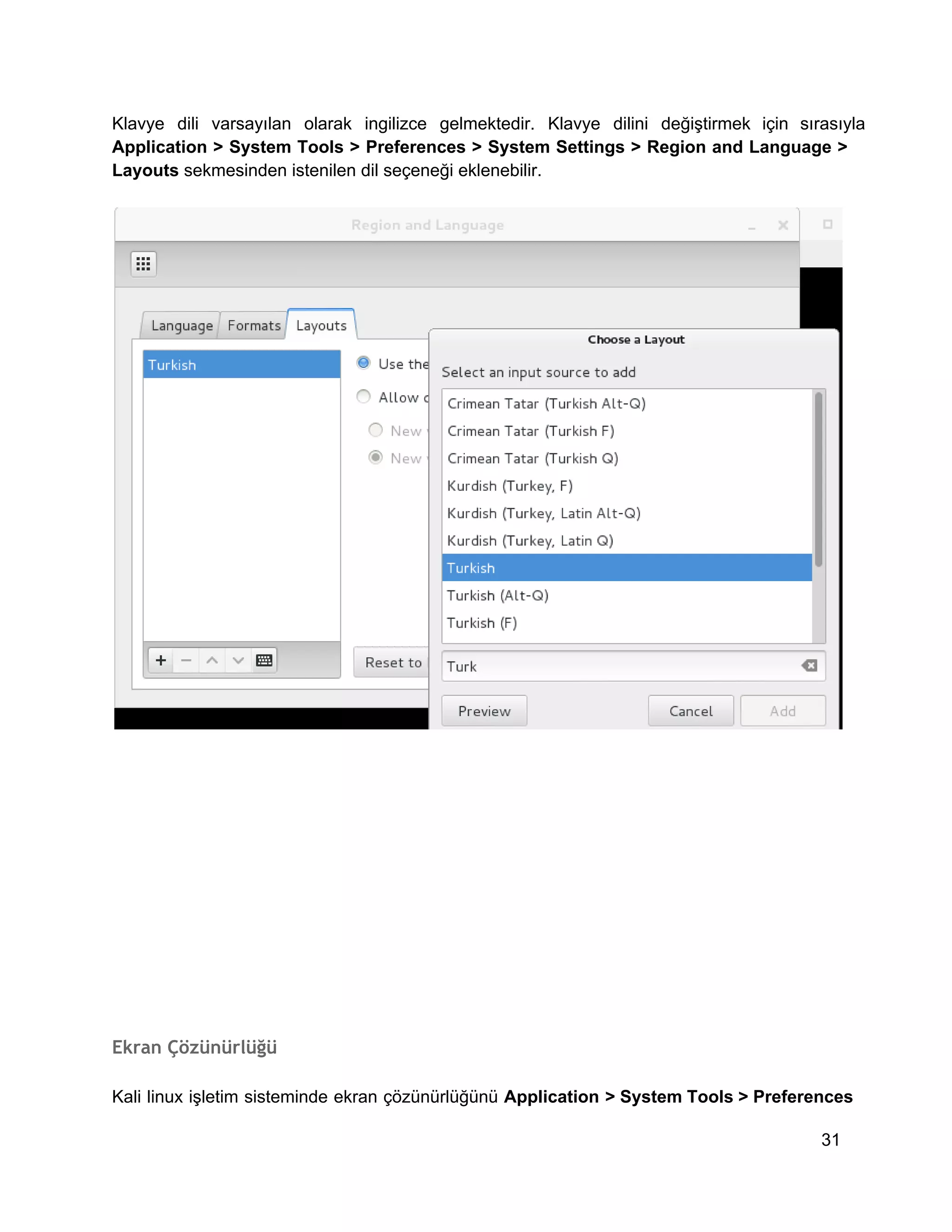 Klavye  dili  varsayılan  olarak  ingilizce  gelmektedir.  Klavye  dilini  değiştirmek  için  sırasıyla
Application  >  System  Tools  >  Preferences  >  System Settings  >  Region  and  Language  >
Layouts sekmesinden istenilen dil seçeneği eklenebilir.

Ekran Çözünürlüğü
Kali  linux  işletim  sisteminde  ekran çözünürlüğünü  Application  > System Tools >  Preferences
31

 