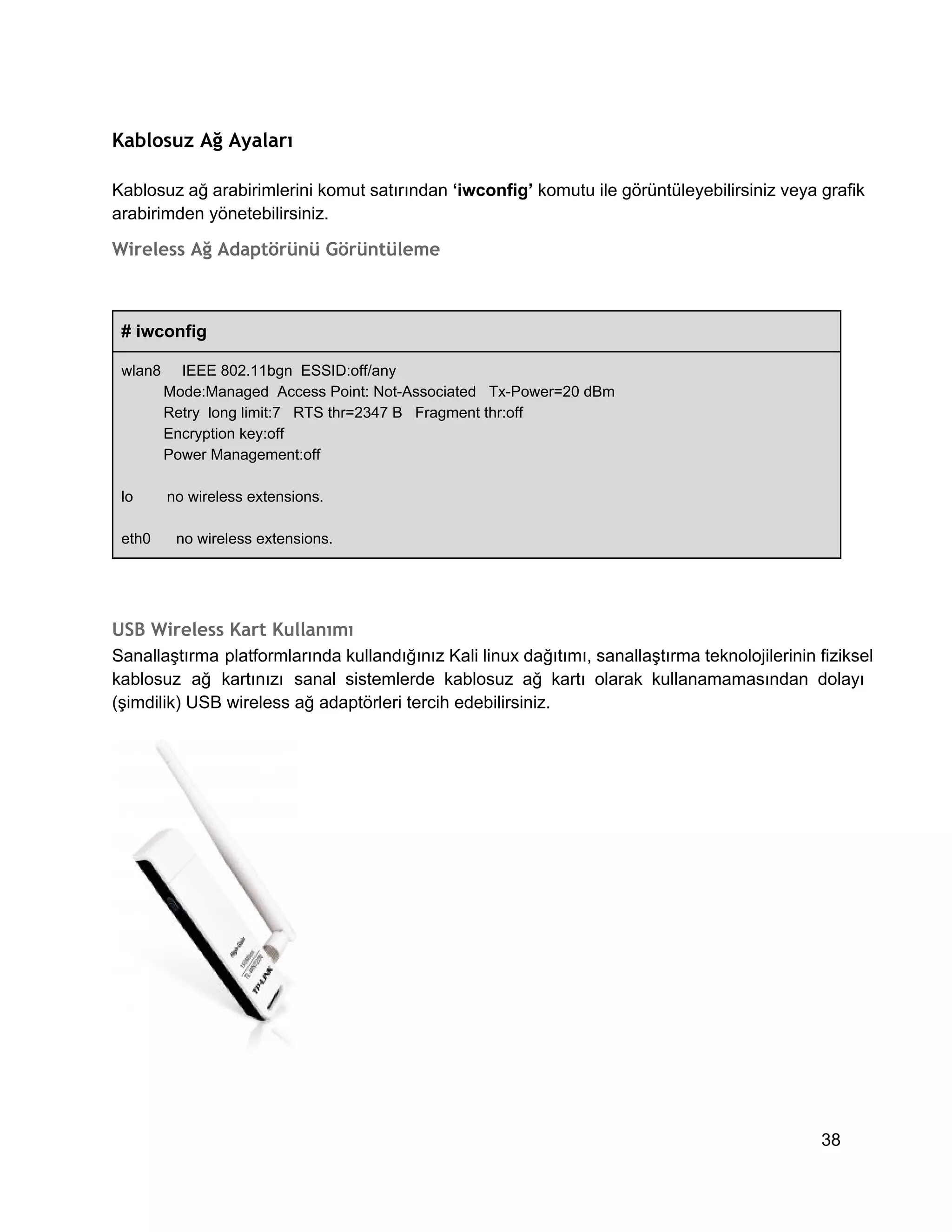 Kablosuz Ağ Ayaları
Kablosuz ağ arabirimlerini komut satırından ‘iwconfig’ komutu ile görüntüleyebilirsiniz veya grafik
arabirimden yönetebilirsiniz.

Wireless Ağ Adaptörünü Görüntüleme

# iwconfig
wlan8     IEEE 802.11bgn  ESSID:off/any
          Mode:Managed  Access Point: Not­Associated   Tx­Power=20 dBm
          Retry  long limit:7   RTS thr=2347 B   Fragment thr:off
          Encryption key:off
          Power Management:off
lo        no wireless extensions.
eth0      no wireless extensions.

USB Wireless Kart Kullanımı
Sanallaştırma  platformlarında kullandığınız Kali linux dağıtımı, sanallaştırma teknolojilerinin fiziksel
kablosuz  ağ  kartınızı  sanal  sistemlerde  kablosuz  ağ  kartı  olarak  kullanamamasından  dolayı
(şimdilik) USB wireless ağ adaptörleri tercih edebilirsiniz.

38

 