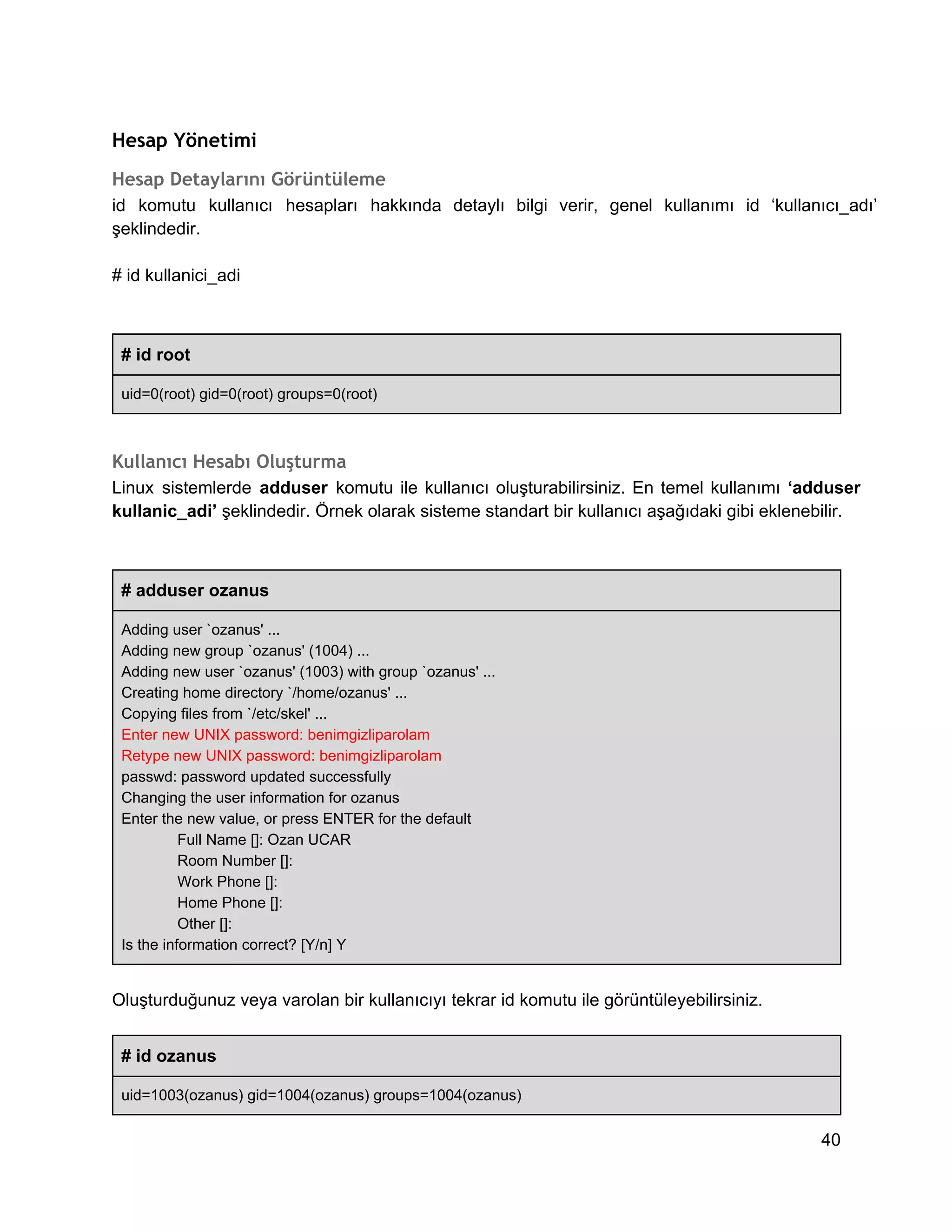 Hesap Yönetimi
Hesap Detaylarını Görüntüleme
id  komutu  kullanıcı  hesapları  hakkında  detaylı  bilgi  verir,  genel  kullanımı  id  ‘kullanıcı_adı’
şeklindedir.
# id kullanici_adi

# id root
uid=0(root) gid=0(root) groups=0(root)

Kullanıcı Hesabı Oluşturma
Linux  sistemlerde  adduser  komutu  ile  kullanıcı  oluşturabilirsiniz.  En  temel  kullanımı  ‘adduser
kullanic_adi’ şeklindedir. Örnek olarak sisteme standart bir kullanıcı aşağıdaki gibi eklenebilir.

# adduser ozanus
Adding user `ozanus' ...
Adding new group `ozanus' (1004) ...
Adding new user `ozanus' (1003) with group `ozanus' ...
Creating home directory `/home/ozanus' ...
Copying files from `/etc/skel' ...
Enter new UNIX password: benimgizliparolam
Retype new UNIX password: benimgizliparolam
passwd: password updated successfully
Changing the user information for ozanus
Enter the new value, or press ENTER for the default
Full Name []: Ozan UCAR
Room Number []:
Work Phone []:
Home Phone []:
Other []:
Is the information correct? [Y/n] Y

Oluşturduğunuz veya varolan bir kullanıcıyı tekrar id komutu ile görüntüleyebilirsiniz.
# id ozanus
uid=1003(ozanus) gid=1004(ozanus) groups=1004(ozanus)

40

 