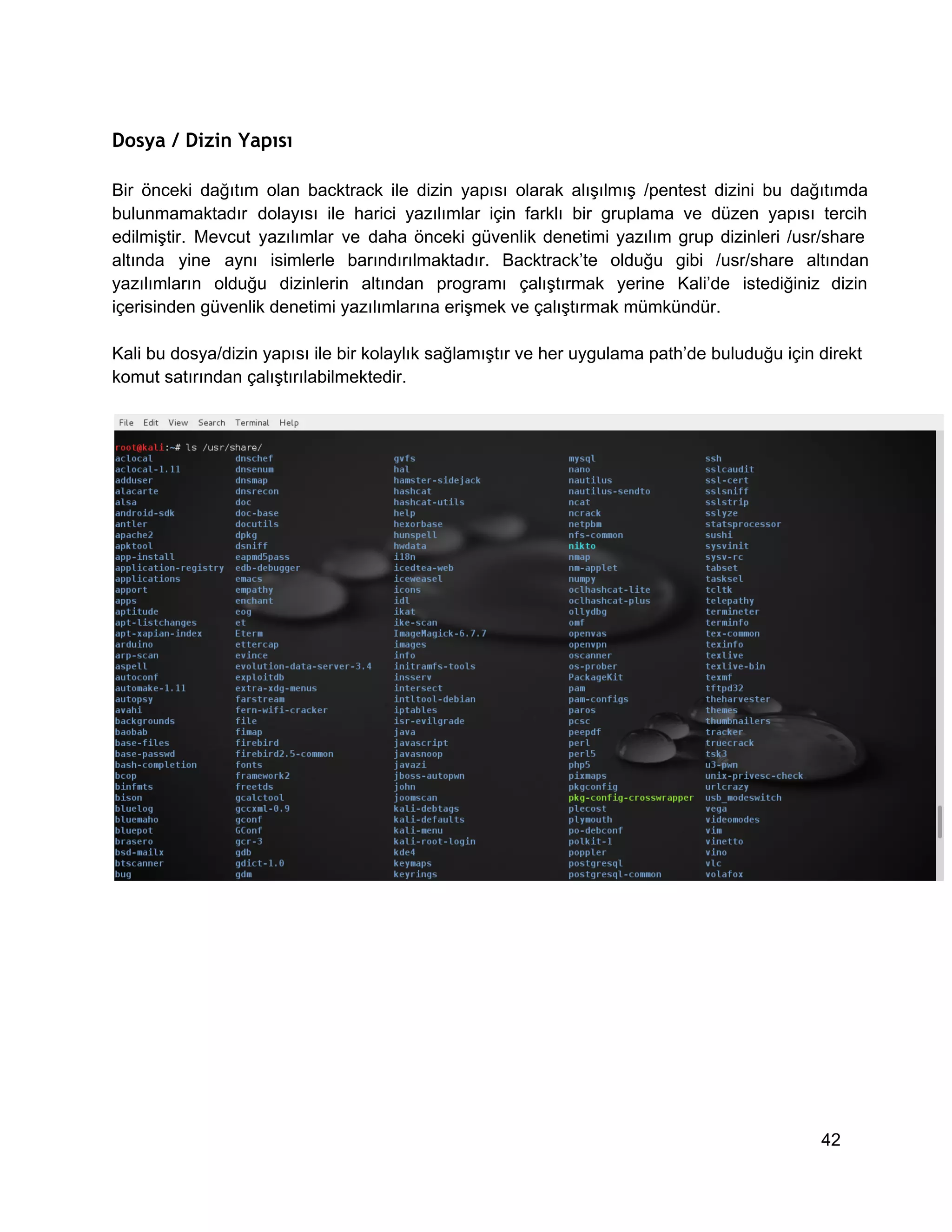 Dosya / Dizin Yapısı
Bir  önceki  dağıtım  olan  backtrack  ile  dizin  yapısı  olarak  alışılmış  /pentest  dizini  bu  dağıtımda
bulunmamaktadır  dolayısı  ile  harici  yazılımlar  için  farklı  bir  gruplama  ve  düzen   yapısı  tercih
edilmiştir.  Mevcut  yazılımlar  ve  daha  önceki  güvenlik  denetimi  yazılım  grup  dizinleri   /usr/share
altında  yine  aynı  isimlerle  barındırılmaktadır.  Backtrack’te  olduğu  gibi  /usr/share  altından
yazılımların  olduğu  dizinlerin  altından  programı  çalıştırmak  yerine  Kali’de  istediğiniz  dizin
içerisinden güvenlik denetimi yazılımlarına erişmek ve çalıştırmak mümkündür.
Kali bu dosya/dizin yapısı ile bir kolaylık sağlamıştır ve her uygulama path’de buluduğu için direkt
komut satırından çalıştırılabilmektedir.

42

 