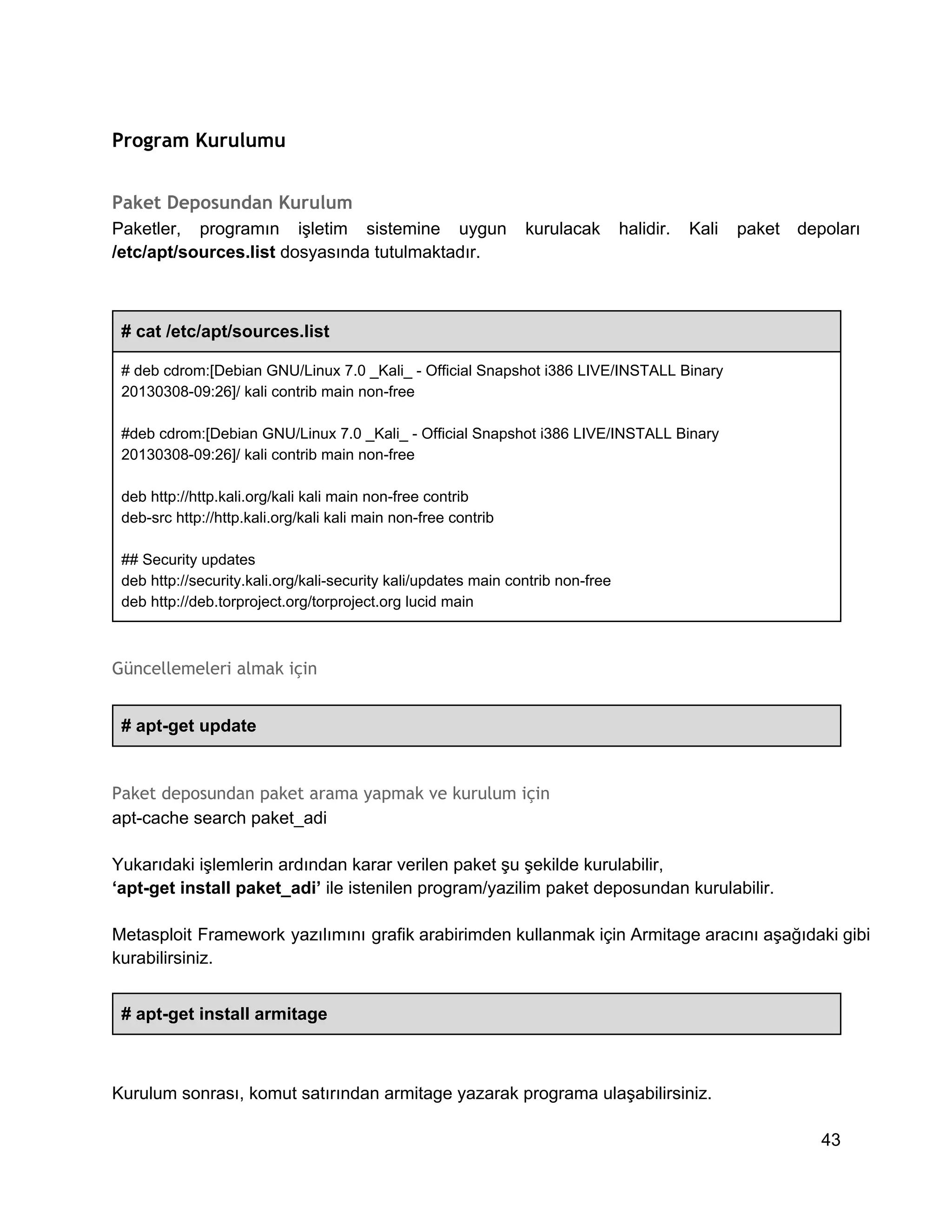 Program Kurulumu
Paket Deposundan Kurulum
Paketler,  programın  işletim  sistemine  uygun  kurulacak  halidir.  Kali  paket  depoları
/etc/apt/sources.list dosyasında tutulmaktadır.

# cat /etc/apt/sources.list
# deb cdrom:[Debian GNU/Linux 7.0 _Kali_ ­ Official Snapshot i386 LIVE/INSTALL Binary
20130308­09:26]/ kali contrib main non­free
#deb cdrom:[Debian GNU/Linux 7.0 _Kali_ ­ Official Snapshot i386 LIVE/INSTALL Binary
20130308­09:26]/ kali contrib main non­free
deb http://http.kali.org/kali kali main non­free contrib
deb­src http://http.kali.org/kali kali main non­free contrib
## Security updates
deb http://security.kali.org/kali­security kali/updates main contrib non­free
deb http://deb.torproject.org/torproject.org lucid main

Güncellemeleri almak için
# apt­get update

Paket deposundan paket arama yapmak ve kurulum için
apt­cache search paket_adi
Yukarıdaki işlemlerin ardından karar verilen paket şu şekilde kurulabilir,
‘apt­get install paket_adi’ ile istenilen program/yazilim paket deposundan kurulabilir.
Metasploit  Framework  yazılımını grafik arabirimden kullanmak için Armitage aracını aşağıdaki gibi
kurabilirsiniz.
# apt­get install armitage

Kurulum sonrası, komut satırından armitage yazarak programa ulaşabilirsiniz.
43

 