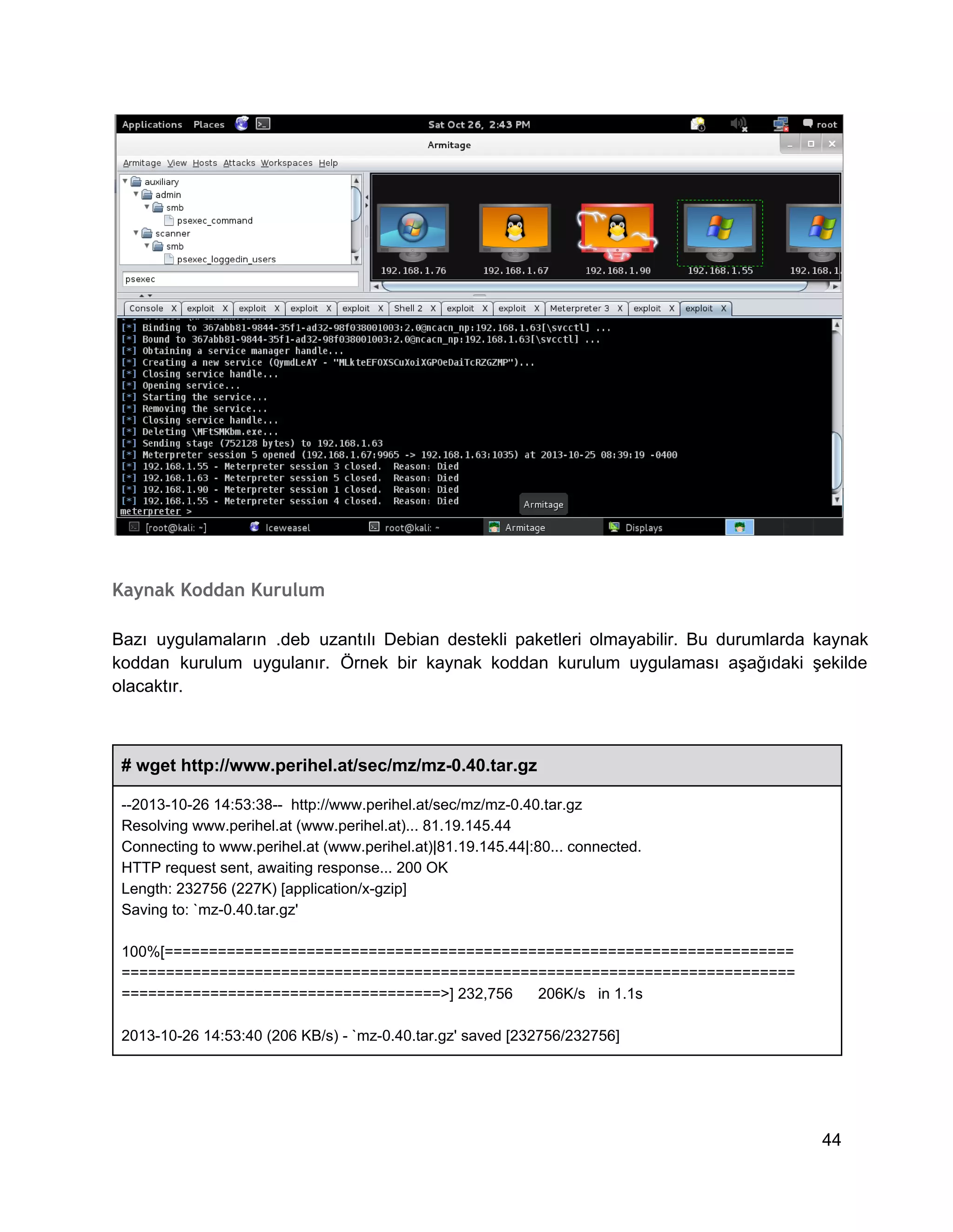 Kaynak Koddan Kurulum
Bazı  uygulamaların  .deb  uzantılı  Debian  destekli  paketleri  olmayabilir.  Bu  durumlarda  kaynak
koddan  kurulum  uygulanır.  Örnek  bir  kaynak  koddan  kurulum  uygulaması  aşağıdaki  şekilde
olacaktır.

# wget http://www.perihel.at/sec/mz/mz­0.40.tar.gz
­­2013­10­26 14:53:38­­  http://www.perihel.at/sec/mz/mz­0.40.tar.gz
Resolving www.perihel.at (www.perihel.at)... 81.19.145.44
Connecting to www.perihel.at (www.perihel.at)|81.19.145.44|:80... connected.
HTTP request sent, awaiting response... 200 OK
Length: 232756 (227K) [application/x­gzip]
Saving to: `mz­0.40.tar.gz'
100%[=======================================================================
============================================================================
====================================>] 232,756      206K/s   in 1.1s
2013­10­26 14:53:40 (206 KB/s) ­ `mz­0.40.tar.gz' saved [232756/232756]

44

 