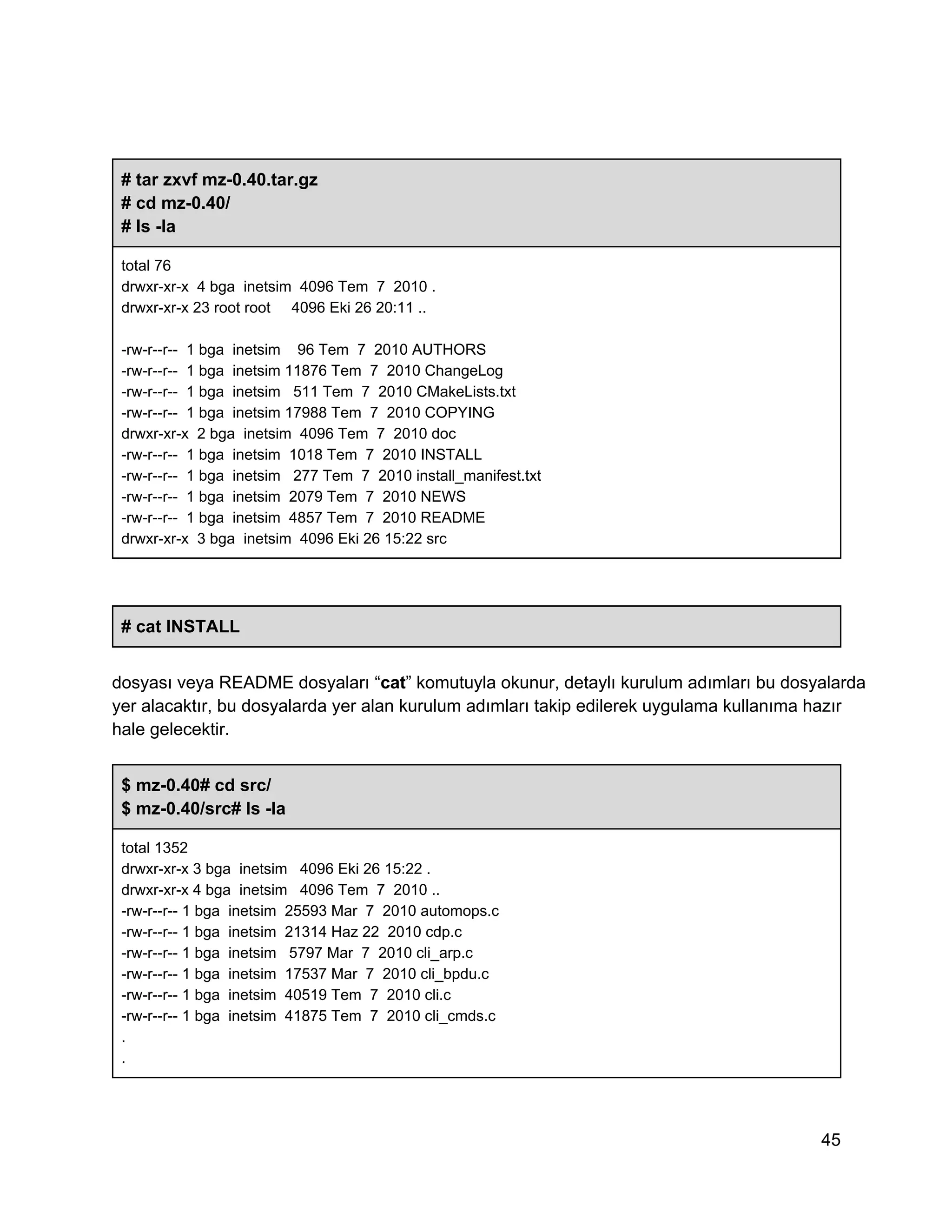 # tar zxvf mz­0.40.tar.gz
# cd mz­0.40/
# ls ­la
total 76
drwxr­xr­x  4 bga  inetsim  4096 Tem  7  2010 .
drwxr­xr­x 23 root root     4096 Eki 26 20:11 ..
­rw­r­­r­­  1 bga  inetsim    96 Tem  7  2010 AUTHORS
­rw­r­­r­­  1 bga  inetsim 11876 Tem  7  2010 ChangeLog
­rw­r­­r­­  1 bga  inetsim   511 Tem  7  2010 CMakeLists.txt
­rw­r­­r­­  1 bga  inetsim 17988 Tem  7  2010 COPYING
drwxr­xr­x  2 bga  inetsim  4096 Tem  7  2010 doc
­rw­r­­r­­  1 bga  inetsim  1018 Tem  7  2010 INSTALL
­rw­r­­r­­  1 bga  inetsim   277 Tem  7  2010 install_manifest.txt
­rw­r­­r­­  1 bga  inetsim  2079 Tem  7  2010 NEWS
­rw­r­­r­­  1 bga  inetsim  4857 Tem  7  2010 README
drwxr­xr­x  3 bga  inetsim  4096 Eki 26 15:22 src

# cat INSTALL
dosyası veya README dosyaları “cat” komutuyla okunur, detaylı kurulum adımları bu dosyalarda
yer alacaktır, bu dosyalarda yer alan kurulum adımları takip edilerek uygulama kullanıma hazır
hale gelecektir.
$ mz­0.40# cd src/
$ mz­0.40/src# ls ­la
total 1352
drwxr­xr­x 3 bga  inetsim   4096 Eki 26 15:22 .
drwxr­xr­x 4 bga  inetsim   4096 Tem  7  2010 ..
­rw­r­­r­­ 1 bga  inetsim  25593 Mar  7  2010 automops.c
­rw­r­­r­­ 1 bga  inetsim  21314 Haz 22  2010 cdp.c
­rw­r­­r­­ 1 bga  inetsim   5797 Mar  7  2010 cli_arp.c
­rw­r­­r­­ 1 bga  inetsim  17537 Mar  7  2010 cli_bpdu.c
­rw­r­­r­­ 1 bga  inetsim  40519 Tem  7  2010 cli.c
­rw­r­­r­­ 1 bga  inetsim  41875 Tem  7  2010 cli_cmds.c
.
.

45

 