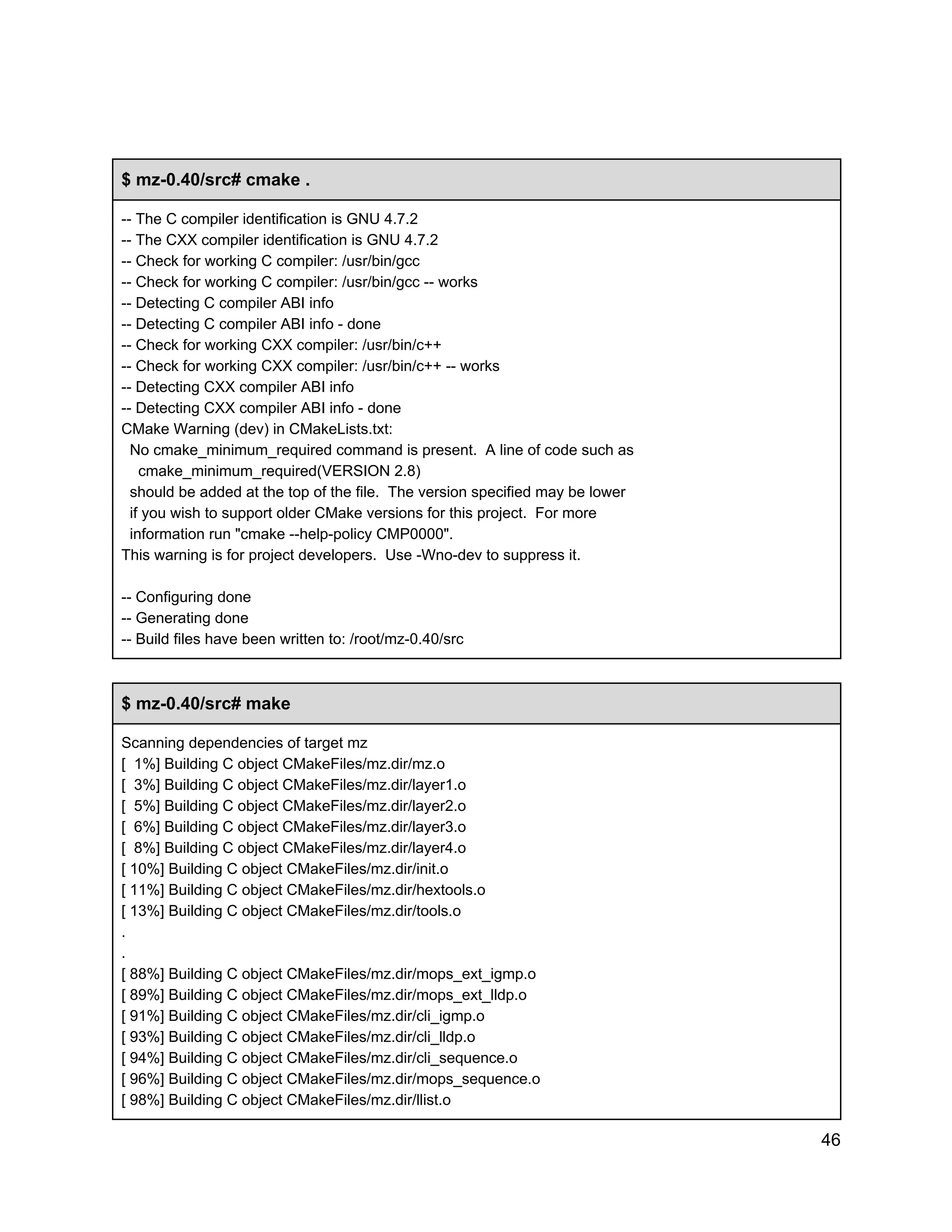 $ mz­0.40/src# cmake .
­­ The C compiler identification is GNU 4.7.2
­­ The CXX compiler identification is GNU 4.7.2
­­ Check for working C compiler: /usr/bin/gcc
­­ Check for working C compiler: /usr/bin/gcc ­­ works
­­ Detecting C compiler ABI info
­­ Detecting C compiler ABI info ­ done
­­ Check for working CXX compiler: /usr/bin/c++
­­ Check for working CXX compiler: /usr/bin/c++ ­­ works
­­ Detecting CXX compiler ABI info
­­ Detecting CXX compiler ABI info ­ done
CMake Warning (dev) in CMakeLists.txt:
  No cmake_minimum_required command is present.  A line of code such as
    cmake_minimum_required(VERSION 2.8)
  should be added at the top of the file.  The version specified may be lower
  if you wish to support older CMake versions for this project.  For more
  information run "cmake ­­help­policy CMP0000".
This warning is for project developers.  Use ­Wno­dev to suppress it.
­­ Configuring done
­­ Generating done
­­ Build files have been written to: /root/mz­0.40/src

$ mz­0.40/src# make
Scanning dependencies of target mz
[  1%] Building C object CMakeFiles/mz.dir/mz.o
[  3%] Building C object CMakeFiles/mz.dir/layer1.o
[  5%] Building C object CMakeFiles/mz.dir/layer2.o
[  6%] Building C object CMakeFiles/mz.dir/layer3.o
[  8%] Building C object CMakeFiles/mz.dir/layer4.o
[ 10%] Building C object CMakeFiles/mz.dir/init.o
[ 11%] Building C object CMakeFiles/mz.dir/hextools.o
[ 13%] Building C object CMakeFiles/mz.dir/tools.o
.
.
[ 88%] Building C object CMakeFiles/mz.dir/mops_ext_igmp.o
[ 89%] Building C object CMakeFiles/mz.dir/mops_ext_lldp.o
[ 91%] Building C object CMakeFiles/mz.dir/cli_igmp.o
[ 93%] Building C object CMakeFiles/mz.dir/cli_lldp.o
[ 94%] Building C object CMakeFiles/mz.dir/cli_sequence.o
[ 96%] Building C object CMakeFiles/mz.dir/mops_sequence.o
[ 98%] Building C object CMakeFiles/mz.dir/llist.o

46

 