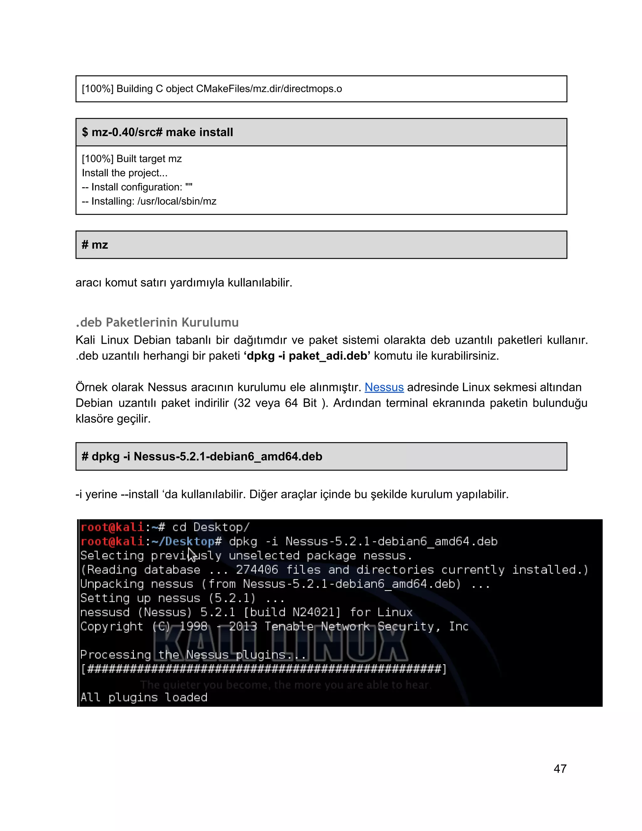 [100%] Building C object CMakeFiles/mz.dir/directmops.o

$ mz­0.40/src# make install
[100%] Built target mz
Install the project...
­­ Install configuration: ""
­­ Installing: /usr/local/sbin/mz

# mz
aracı komut satırı yardımıyla kullanılabilir.

.deb Paketlerinin Kurulumu
Kali  Linux  Debian  tabanlı  bir  dağıtımdır  ve  paket  sistemi  olarakta  deb  uzantılı  paketleri  kullanır.
.deb uzantılı herhangi bir paketi ‘dpkg ­i paket_adi.deb’ komutu ile kurabilirsiniz.
Örnek  olarak  Nessus  aracının  kurulumu ele  alınmıştır. Nessus adresinde Linux sekmesi altından
Debian   uzantılı  paket  indirilir  (32  veya  64  Bit  ).  Ardından   terminal  ekranında  paketin  bulunduğu
klasöre geçilir.
# dpkg ­i Nessus­5.2.1­debian6_amd64.deb
­i yerine ­­install ‘da kullanılabilir. Diğer araçlar içinde bu şekilde kurulum yapılabilir.

47

 
