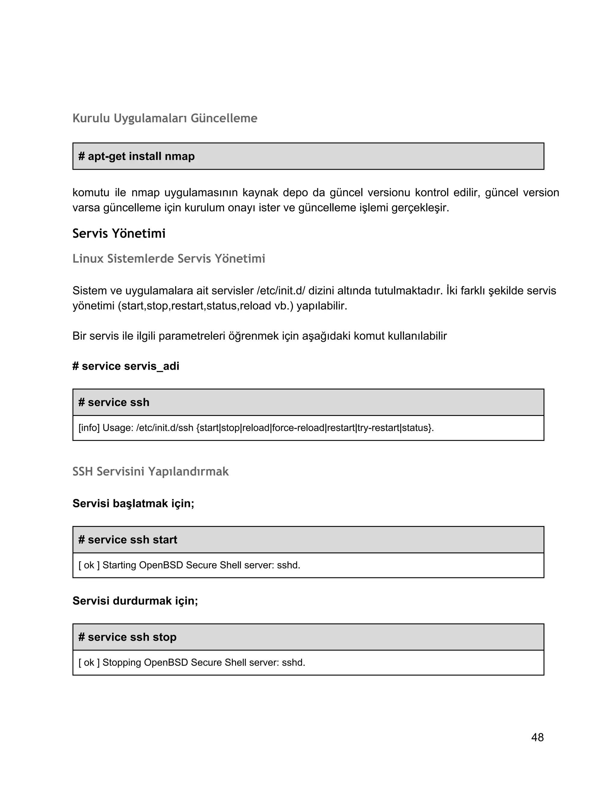 Kurulu Uygulamaları Güncelleme
# apt­get install nmap
komutu  ile  nmap  uygulamasının  kaynak  depo  da  güncel  versionu  kontrol  edilir,  güncel  version
varsa güncelleme için kurulum onayı ister ve güncelleme işlemi gerçekleşir.

Servis Yönetimi
Linux Sistemlerde Servis Yönetimi
Sistem ve uygulamalara ait servisler /etc/init.d/ dizini altında tutulmaktadır. İki farklı şekilde servis
yönetimi (start,stop,restart,status,reload vb.) yapılabilir.
Bir servis ile ilgili parametreleri öğrenmek için aşağıdaki komut kullanılabilir
# service servis_adi
# service ssh
[info] Usage: /etc/init.d/ssh {start|stop|reload|force­reload|restart|try­restart|status}.

SSH Servisini Yapılandırmak
Servisi başlatmak için;
# service ssh start
[ ok ] Starting OpenBSD Secure Shell server: sshd.

Servisi durdurmak için;
# service ssh stop
[ ok ] Stopping OpenBSD Secure Shell server: sshd.

48

 