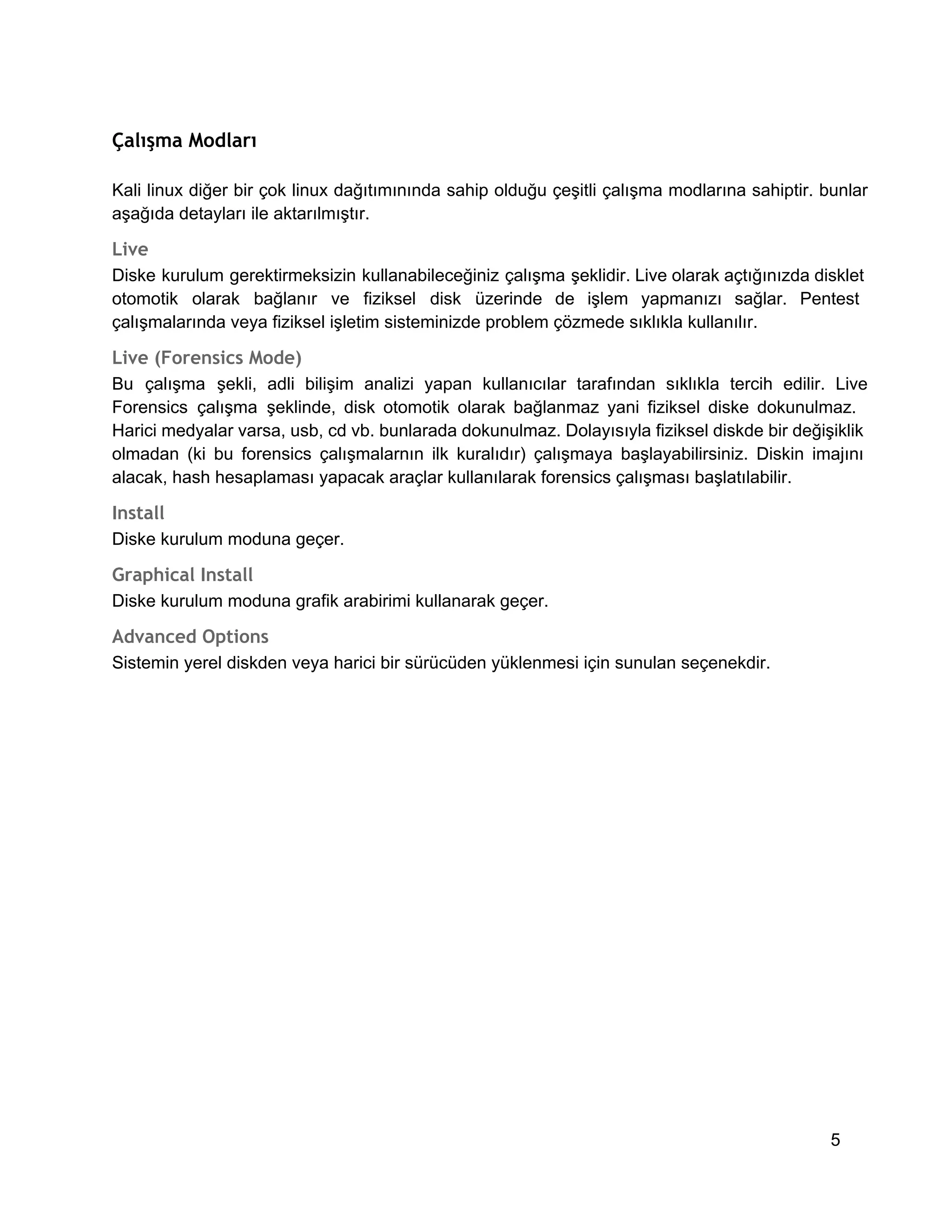 Çalışma Modları
Kali  linux  diğer  bir  çok  linux  dağıtımınında  sahip  olduğu  çeşitli  çalışma  modlarına sahiptir.  bunlar
aşağıda detayları ile aktarılmıştır.

Live
Diske  kurulum  gerektirmeksizin  kullanabileceğiniz  çalışma  şeklidir. Live olarak açtığınızda disklet
otomotik  olarak   bağlanır  ve  fiziksel  disk  üzerinde  de  işlem   yapmanızı  sağlar.  Pentest
çalışmalarında veya fiziksel işletim sisteminizde problem çözmede sıklıkla kullanılır.

Live (Forensics Mode)
Bu  çalışma  şekli,  adli  bilişim  analizi  yapan  kullanıcılar  tarafından  sıklıkla  tercih  edilir.  Live
Forensics  çalışma  şeklinde,  disk  otomotik  olarak  bağlanmaz  yani  fiziksel  diske  dokunulmaz.
Harici medyalar varsa, usb, cd vb. bunlarada dokunulmaz. Dolayısıyla fiziksel diskde bir değişiklik
olmadan   (ki  bu  forensics  çalışmalarnın  ilk  kuralıdır)  çalışmaya  başlayabilirsiniz.  Diskin  imajını
alacak, hash hesaplaması yapacak araçlar kullanılarak forensics çalışması başlatılabilir.

Install
Diske kurulum moduna geçer.

Graphical Install
Diske kurulum moduna grafik arabirimi kullanarak geçer.

Advanced Options
Sistemin yerel diskden veya harici bir sürücüden yüklenmesi için sunulan seçenekdir.

5

 