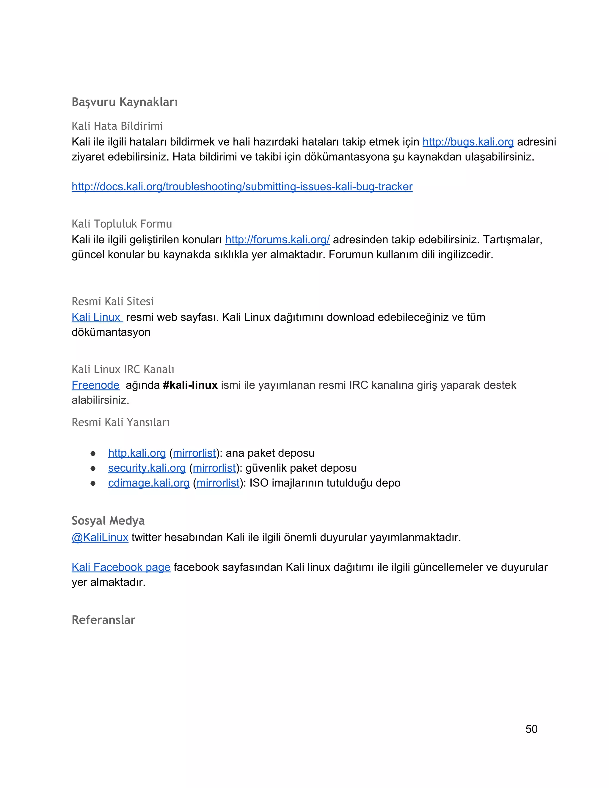 Başvuru Kaynakları
Kali Hata Bildirimi
Kali ile ilgili hataları bildirmek ve hali hazırdaki hataları takip etmek için http://bugs.kali.org adresini
ziyaret edebilirsiniz. Hata bildirimi ve takibi için dökümantasyona şu kaynakdan ulaşabilirsiniz.
http://docs.kali.org/troubleshooting/submitting­issues­kali­bug­tracker
Kali Topluluk Formu
Kali ile ilgili geliştirilen konuları http://forums.kali.org/ adresinden takip edebilirsiniz. Tartışmalar,
güncel konular bu kaynakda sıklıkla yer almaktadır. Forumun kullanım dili ingilizcedir.

Resmi Kali Sitesi
Kali Linux  resmi web sayfası. Kali Linux dağıtımını download edebileceğiniz ve tüm
dökümantasyon
Kali Linux IRC Kanalı
Freenode  ağında #kali­linux ismi ile yayımlanan resmi IRC kanalına giriş yaparak destek
alabilirsiniz.
Resmi Kali Yansıları
●
●
●

http.kali.org (mirrorlist): ana paket deposu
security.kali.org (mirrorlist): güvenlik paket deposu
cdimage.kali.org (mirrorlist): ISO imajlarının tutulduğu depo

Sosyal Medya
@KaliLinux twitter hesabından Kali ile ilgili önemli duyurular yayımlanmaktadır.
Kali Facebook page facebook sayfasından Kali linux dağıtımı ile ilgili güncellemeler ve duyurular
yer almaktadır.

Referanslar

50

 