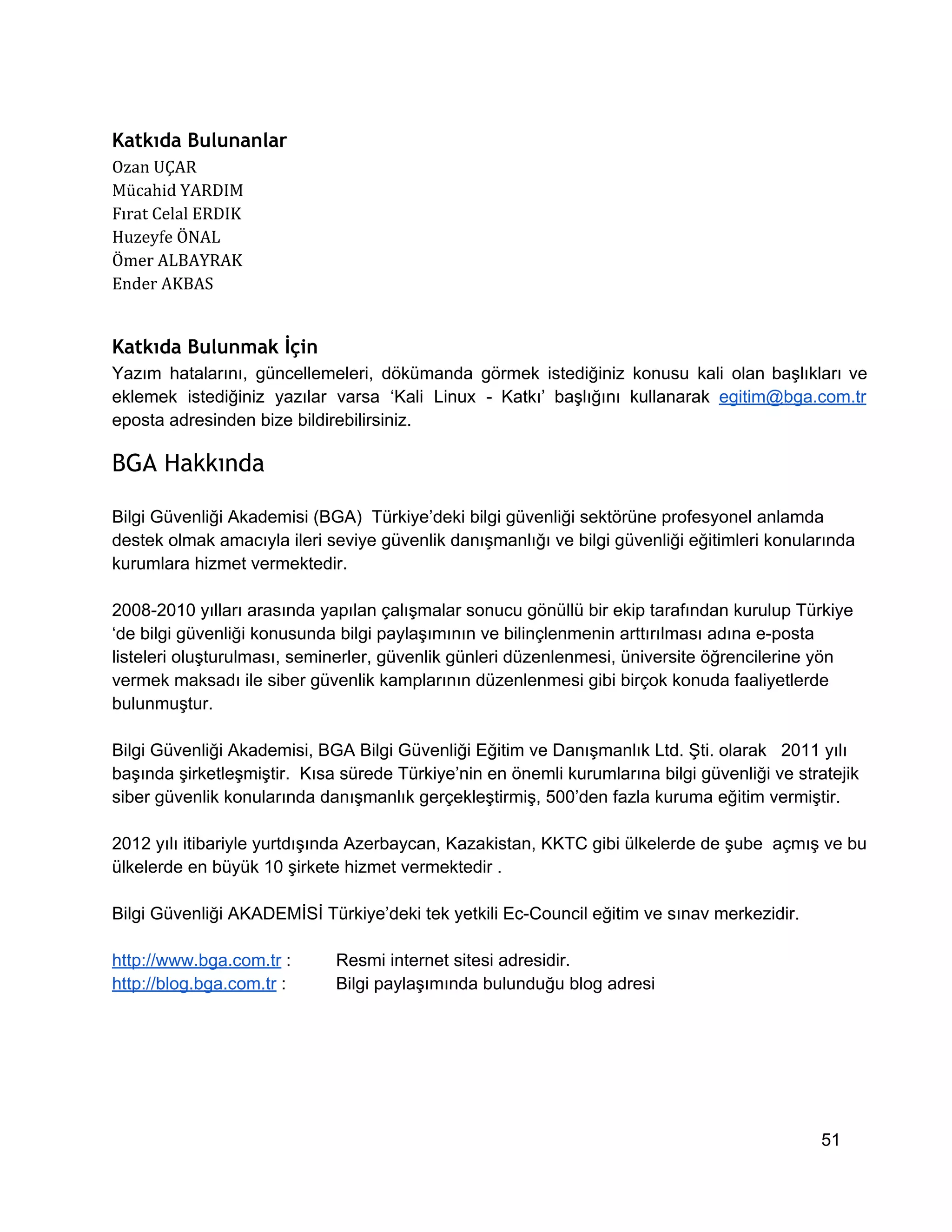 Katkıda Bulunanlar
Ozan UÇAR
Mücahid YARDIM
Fırat Celal ERDIK
Huzeyfe ÖNAL
Ömer ALBAYRAK
Ender AKBAS

Katkıda Bulunmak İçin
Yazım   hatalarını,  güncellemeleri,  dökümanda  görmek   istediğiniz  konusu  kali  olan  başlıkları  ve
eklemek  istediğiniz  yazılar  varsa  ‘Kali  Linux  ­  Katkı’  başlığını  kullanarak  egitim@bga.com.tr
eposta adresinden bize bildirebilirsiniz.

BGA Hakkında
Bilgi Güvenliği Akademisi (BGA)  Türkiye’deki bilgi güvenliği sektörüne profesyonel anlamda
destek olmak amacıyla ileri seviye güvenlik danışmanlığı ve bilgi güvenliği eğitimleri konularında
kurumlara hizmet vermektedir.
2008­2010 yılları arasında yapılan çalışmalar sonucu gönüllü bir ekip tarafından kurulup Türkiye
‘de bilgi güvenliği konusunda bilgi paylaşımının ve bilinçlenmenin arttırılması adına e­posta
listeleri oluşturulması, seminerler, güvenlik günleri düzenlenmesi, üniversite öğrencilerine yön
vermek maksadı ile siber güvenlik kamplarının düzenlenmesi gibi birçok konuda faaliyetlerde
bulunmuştur.
Bilgi Güvenliği Akademisi, BGA Bilgi Güvenliği Eğitim ve Danışmanlık Ltd. Şti. olarak   2011 yılı
başında şirketleşmiştir.  Kısa sürede Türkiye’nin en önemli kurumlarına bilgi güvenliği ve stratejik
siber güvenlik konularında danışmanlık gerçekleştirmiş, 500’den fazla kuruma eğitim vermiştir.
2012 yılı itibariyle yurtdışında Azerbaycan, Kazakistan, KKTC gibi ülkelerde de şube  açmış ve bu
ülkelerde en büyük 10 şirkete hizmet vermektedir .
Bilgi Güvenliği AKADEMİSİ Türkiye’deki tek yetkili Ec­Council eğitim ve sınav merkezidir.
http://www.bga.com.tr :
http://blog.bga.com.tr :

Resmi internet sitesi adresidir.
Bilgi paylaşımında bulunduğu blog adresi

51

 