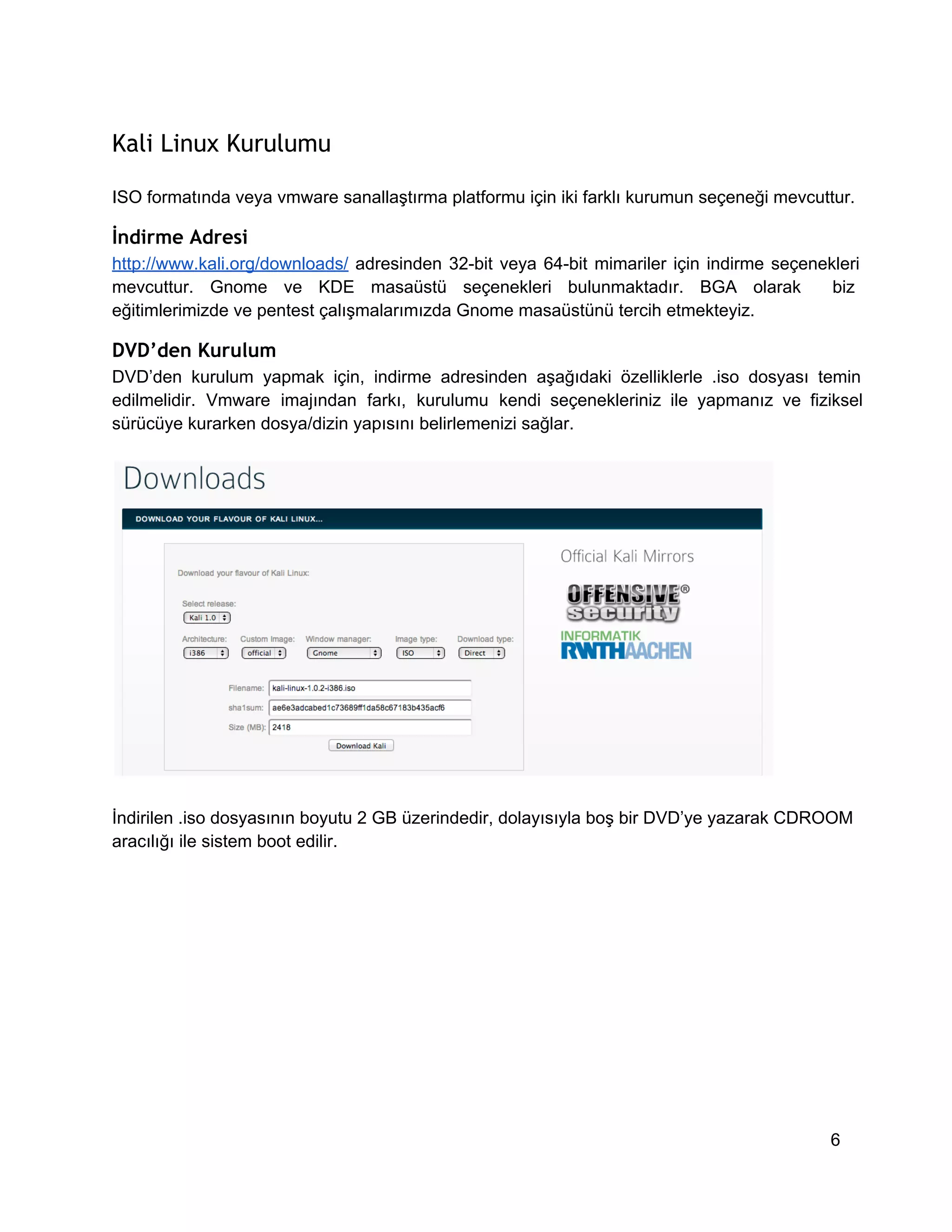 Kali Linux Kurulumu
ISO formatında veya vmware sanallaştırma platformu için iki farklı kurumun seçeneği mevcuttur.

İndirme Adresi
http://www.kali.org/downloads/  adresinden  32­bit  veya  64­bit   mimariler  için  indirme  seçenekleri
mevcuttur.  Gnome  ve  KDE  masaüstü  seçenekleri  bulunmaktadır.  BGA  olarak   biz
eğitimlerimizde ve pentest çalışmalarımızda Gnome masaüstünü tercih etmekteyiz.

DVD’den Kurulum
DVD’den  kurulum  yapmak  için,  indirme  adresinden  aşağıdaki  özelliklerle  .iso  dosyası  temin
edilmelidir.  Vmware  imajından  farkı,  kurulumu  kendi  seçenekleriniz  ile  yapmanız  ve  fiziksel
sürücüye kurarken dosya/dizin yapısını belirlemenizi sağlar.

İndirilen .iso dosyasının boyutu 2 GB üzerindedir, dolayısıyla boş bir DVD’ye yazarak CDROOM
aracılığı ile sistem boot edilir.

6

 