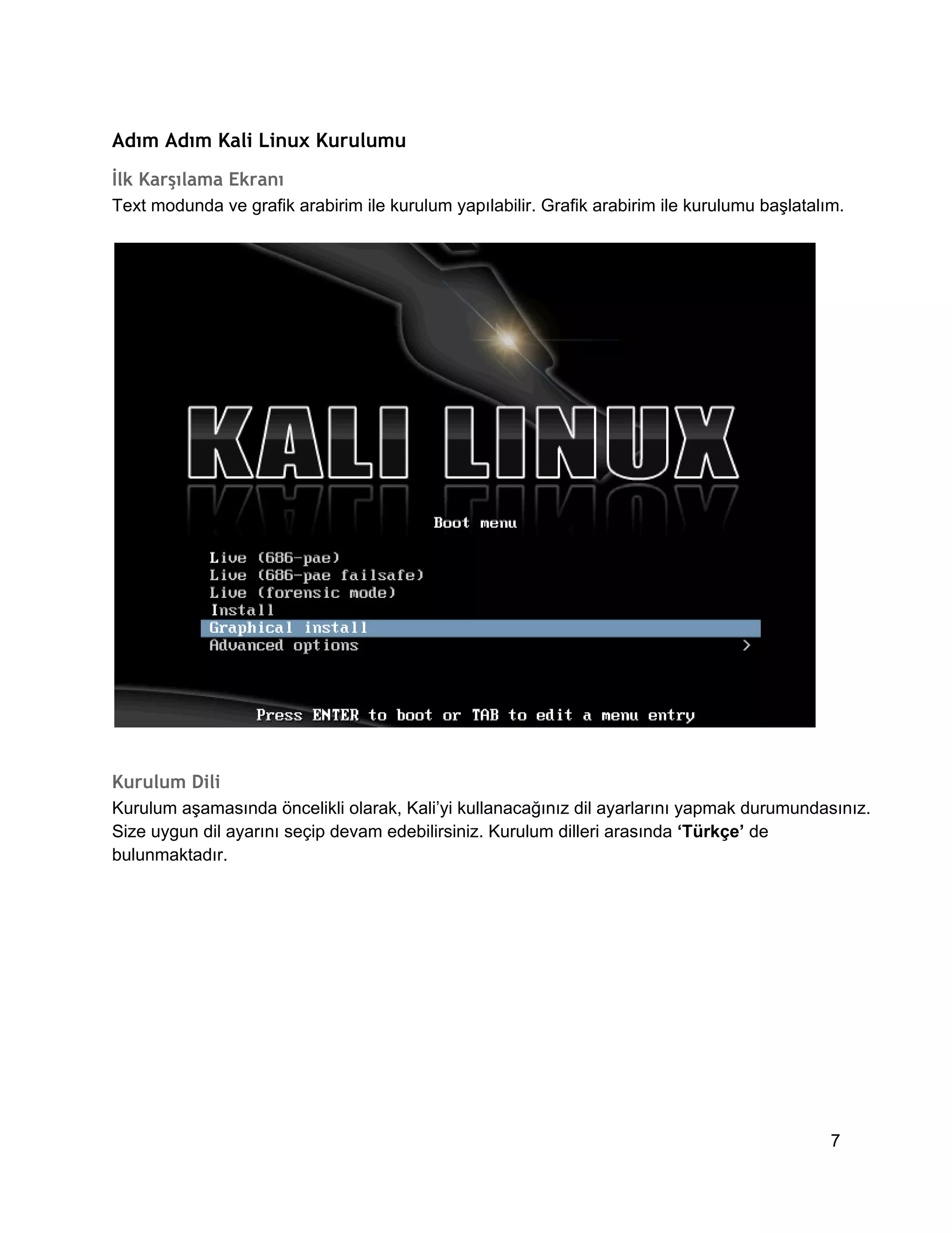 Adım Adım Kali Linux Kurulumu
İlk Karşılama Ekranı
Text modunda ve grafik arabirim ile kurulum yapılabilir. Grafik arabirim ile kurulumu başlatalım.

Kurulum Dili
Kurulum aşamasında öncelikli olarak, Kali’yi kullanacağınız dil ayarlarını yapmak durumundasınız.
Size uygun dil ayarını seçip devam edebilirsiniz. Kurulum dilleri arasında ‘Türkçe’ de
bulunmaktadır.

7

 