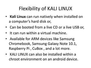 Flexibility of KALI LINUX
• Kali Linux can run natively when installed on
a computer’s hard disk or,
• Can be booted from a live CD or a live USB or,
• It can run within a virtual machine.
• Available for ARM devices like Samsung
Chromebook, Samsung Galaxy Note 10.1,
Raspberry Pi , CuBox , and a lot more.
• KALI LINUX can also be installed within a
chroot environment on an android device.
 