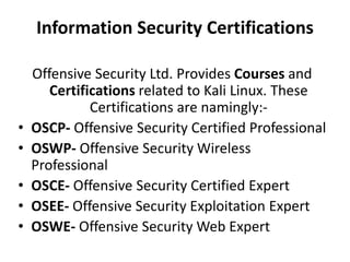 Information Security Certifications
Offensive Security Ltd. Provides Courses and
Certifications related to Kali Linux. These
Certifications are namingly:-
• OSCP- Offensive Security Certified Professional
• OSWP- Offensive Security Wireless
Professional
• OSCE- Offensive Security Certified Expert
• OSEE- Offensive Security Exploitation Expert
• OSWE- Offensive Security Web Expert
 