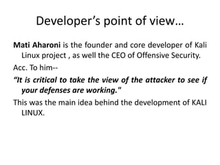 Developer’s point of view…
Mati Aharoni is the founder and core developer of Kali
Linux project , as well the CEO of Offensive Security.
Acc. To him--
“It is critical to take the view of the attacker to see if
your defenses are working."
This was the main idea behind the development of KALI
LINUX.
 