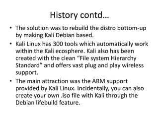 History contd…
• The solution was to rebuild the distro bottom-up
by making Kali Debian based.
• Kali Linux has 300 tools which automatically work
within the Kali ecosphere. Kali also has been
created with the clean “File system Hierarchy
Standard” and offers vast plug and play wireless
support.
• The main attraction was the ARM support
provided by Kali Linux. Incidentally, you can also
create your own .iso file with Kali through the
Debian lifebuild feature.
 
