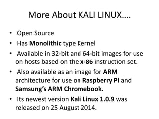 More About KALI LINUX….
• Open Source
• Has Monolithic type Kernel
• Available in 32-bit and 64-bit images for use
on hosts based on the x-86 instruction set.
• Also available as an image for ARM
architecture for use on Raspberry Pi and
Samsung’s ARM Chromebook.
• Its newest version Kali Linux 1.0.9 was
released on 25 August 2014.
 