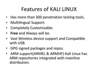 Features of KALI LINUX
• Has more than 300 penetration testing tools.
• Multilingual Support
• Completely Customizable.
• Free and Always will be.
• Vast Wireless device support and Compatible
with USB.
• GPG signed packages and repos.
• ARM support(ARMEL & ARMHF)-Kali Linux has
ARM repositories integrated with mainline
distribution.
 
