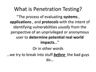 What is Penetration Testing?
“The process of evaluating systems ,
applications , and protocols with the intent of
identifying vulnerabilities usually from the
perspective of an unprivileged or anonymous
user to determine potential real world
impacts…”
Or in other words
…we try to break into stuff before the bad guys
do…
 