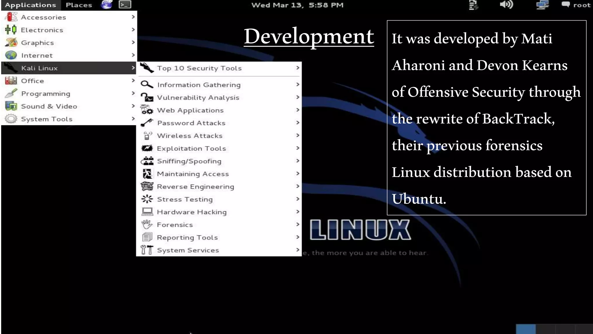 Development ItwasdevelopedbyMati
AharoniandDevonKearns
ofOffensiveSecuritythrough
therewriteofBackTrack,
theirpreviousforensics
Linuxdistributionbasedon
Ubuntu.