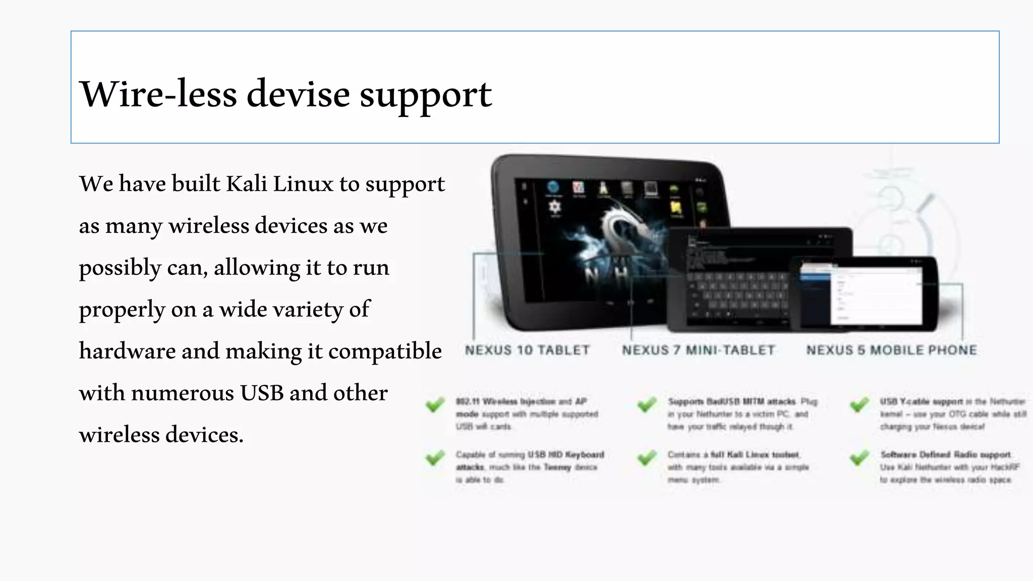 Wire-lessdevisesupport
WehavebuiltKaliLinuxtosupport
asmanywirelessdevicesaswe
possiblycan,allowingittorun
properlyonawidevarietyof
hardwareandmakingitcompatible
withnumerousUSBandother
wirelessdevices.