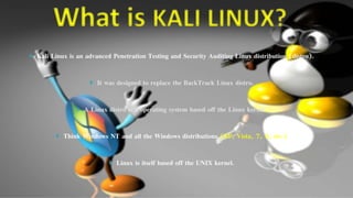 `
Kali Linux is an advanced Penetration Testing and Security Auditing Linux distribution (distro).
It was designed to replace the BackTrack Linux distro.
A Linux distro is a operating system based off the Linux kernel.
Think Windows NT and all the Windows distributions (XP, Vista, 7, 8, etc.)
Linux is itself based off the UNIX kernel.