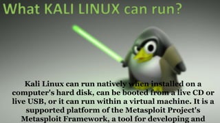 Kali Linux can run natively when installed on a
computer's hard disk, can be booted from a live CD or
live USB, or it can run within a virtual machine. It is a
supported platform of the Metasploit Project's
Metasploit Framework, a tool for developing and
