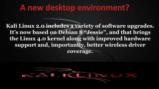 Kali Linux 2.0 includes a variety of software upgrades.
It’s now based on Debian 8 “Jessie”, and that brings
the Linux 4.0 kernel along with improved hardware
support and, importantly, better wireless driver
coverage.