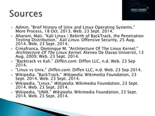  Admin. "Brief History of Unix and Linux Operating Systems."
More Process, 18 Oct. 2013. Web. 23 Sept. 2014.
 Aharoni, Mati. "Kali Linux | Rebirth of BackTrack, the Penetration
Testing Distribution." Kali Linux. Offensive Security, 25 Aug.
2014. Web. 23 Sept. 2014.
 Cimafranca, Dominque M. "Architecture Of The Linux Kernel."
Architecture Of The Linux Kernel. Ateneo De Davao Universit, 13
Aug. 2009. Web. 23 Sept. 2014.
 “Backtrack vs Kali." Diffen.com. Diffen LLC, n.d. Web. 23 Sep
2014.
 "Linux vs Unix." Diffen.com. Diffen LLC, n.d. Web. 23 Sep 2014.
 Wikipedia. "BackTrack." Wikipedia. Wikimedia Foundation, 23
Sept. 2014. Web. 23 Sept. 2014.
 Wikipedia. "Linux." Wikipedia. Wikimedia Foundation, 23 Sept.
2014. Web. 23 Sept. 2014.
 Wikipedia. “UNIX." Wikipedia. Wikimedia Foundation, 23 Sept.
2014. Web. 23 Sept. 2014.
 