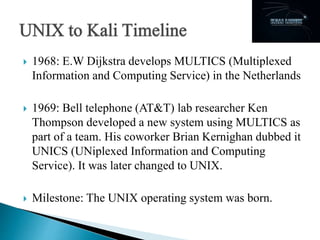  1968: E.W Dijkstra develops MULTICS (Multiplexed
Information and Computing Service) in the Netherlands
 1969: Bell telephone (AT&T) lab researcher Ken
Thompson developed a new system using MULTICS as
part of a team. His coworker Brian Kernighan dubbed it
UNICS (UNiplexed Information and Computing
Service). It was later changed to UNIX.
 Milestone: The UNIX operating system was born.
 