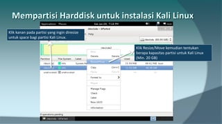 Klik kanan pada partisi yang ingin diresize
untuk space bagi partisi Kali Linux.
Klik Resize/Move kemudian tentukan
berapa kapasitas partisi untuk Kali Linux
(Min. 20 GB)
 