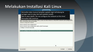 Kemudian akan muncul tampilan apakah ingin terhubung ke
jaringan saat ini atau lain kali (setelah install).
Kali ini akan dipilih ‘Do not configure the network at this time’.
Kemudian klik continue.
 