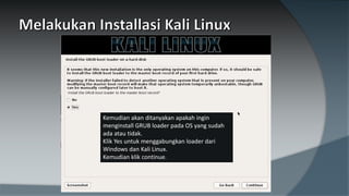 Kemudian akan ditanyakan apakah ingin
menginstall GRUB loader pada OS yang sudah
ada atau tidak.
Klik Yes untuk menggabungkan loader dari
Windows dan Kali Linux.
Kemudian klik continue.
 