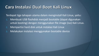 Terdapat tiga tahapan utama dalam menginstall Kali Linux, yaitu:
1. Membuat USB flashdisk menjadi bootable (dapat digunakan
untuk booting) dengan menggunakan file image (iso) Kali Linux.
2. Mempartisi hard disk untuk instalasi Kali Linux
3. Melakukan instalasi menggunakan bootable device
 
