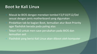• Masuk ke BIOS dengan menekan tombol F2/F10/F12/Del
sesuai dengan jenis motherboard yang digunakan
• Pindahkan tab ke bagian Boot, kemudian atur Boot Priority
agar flashdisk berada pada paling atas
• Tekan F10 untuk men-save perubahan pada BIOS dan
kemudian exit
• Flashdisk yang berisi Kali Linux akan diboot oleh komputer
 