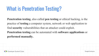 What is Penetration Testing?
Penetration testing, also called pen testing or ethical hacking, is the
practice of testing a computer system, network or web application to
find security vulnerabilities that an attacker could exploit.
Penetration testing can be automated with software applications or
performed manually.
 