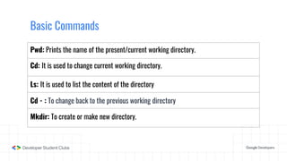Basic Commands
Pwd: Prints the name of the present/current working directory.
Cd: It is used to change current working directory.
Ls: It is used to list the content of the directory
Cd - : To change back to the previous working directory
Mkdir: To create or make new directory.
 