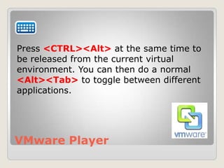 VMware Player
Press <CTRL><Alt> at the same time to
be released from the current virtual
environment. You can then do a normal
<Alt><Tab> to toggle between different
applications.
 