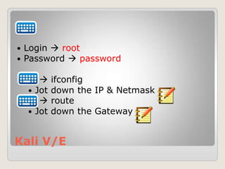 Kali V/E
 Login  root
 Password  password
 ifconfig
 Jot down the IP & Netmask
 route
 Jot down the Gateway
 