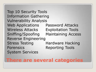 There are several categories
Top 10 Security Tools
Information Gathering
Vulnerability Analysis
Web Applications Password Attacks
Wireless Attacks Exploitation Tools
Sniffing/Spoofing Maintaining Access
Reverse Engineering
Stress Testing Hardware Hacking
Forensics Reporting Tools
System Services
 