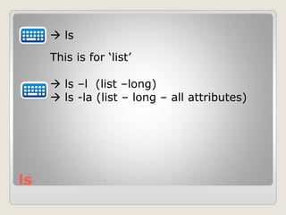 ls
 ls
This is for „list‟
 ls –l (list –long)
 ls -la (list – long – all attributes)
 