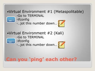 Can you ‘ping’ each other?
Virtual Environment #1 (Metaspolitable)
◦Go to TERMINAL
◦ifconfig
◦…jot this number down…
Virtual Environment #2 (Kali)
◦Go to TERMINAL
◦ifconfig
◦…jot this number down…
 