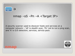 nmap

nmap –sS –Pn –A <Target IP>
A security scanner used to discover hosts and services on a
computer network – „sS‟ is stealth scan, „Pn‟ not to run a ping scan,
and „A‟ is O/S detection, services, service pack.
 