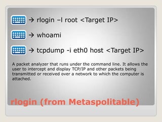 rlogin (from Metaspolitable)
 rlogin –l root <Target IP>
 whoami
 tcpdump -i eth0 host <Target IP>
A packet analyzer that runs under the command line. It allows the
user to intercept and display TCP/IP and other packets being
transmitted or received over a network to which the computer is
attached.
 